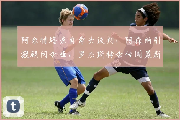 阿尔特塔亲自牵头谈判，阿森纳引援顾问会面，罗杰斯转会传闻最新动态解析