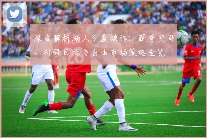 深度解析湖人今夏操作：薪资空间、补强目标与自由市场策略全览