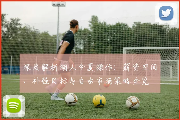深度解析湖人今夏操作：薪资空间、补强目标与自由市场策略全览