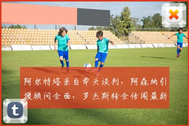 阿尔特塔亲自牵头谈判，阿森纳引援顾问会面，罗杰斯转会传闻最新动态解析