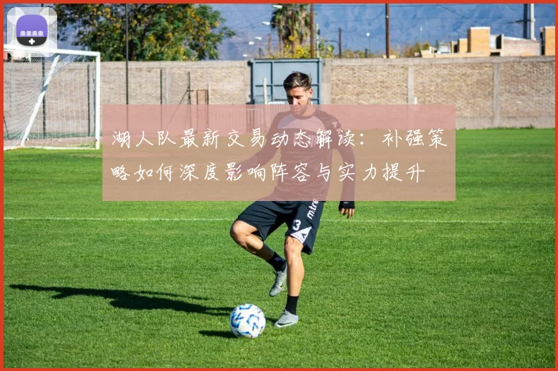 湖人队最新交易动态解读:补强策略如何深度影响阵容与实力提升
