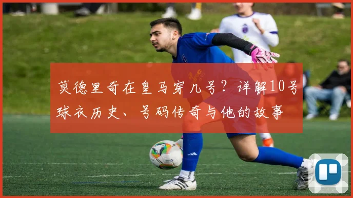 莫德里奇在皇马穿几号？详解10号球衣历史、号码传奇与他的故事