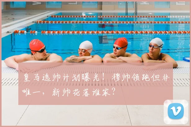 皇马选帅计划曝光！穆帅领跑但非唯一，新帅花落谁家？
