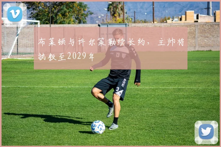 布莱顿与许尔策勒续长约，主帅将执教至2029年