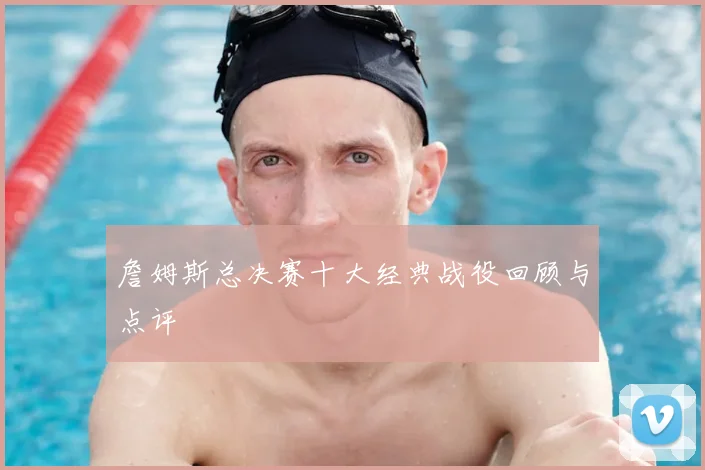 詹姆斯总决赛十大经典战役回顾与点评