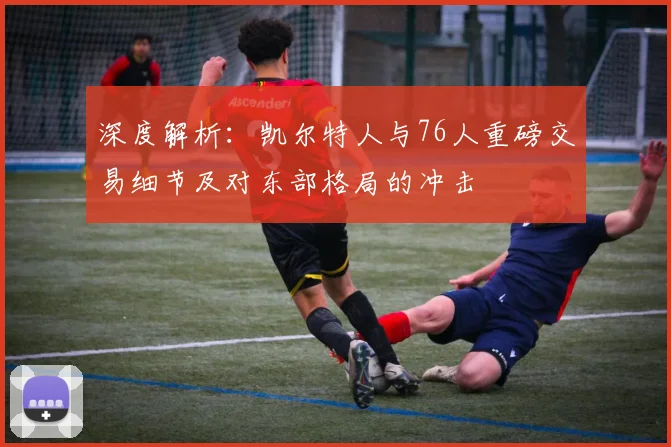 深度解析：凯尔特人与76人重磅交易细节及对东部格局的冲击
