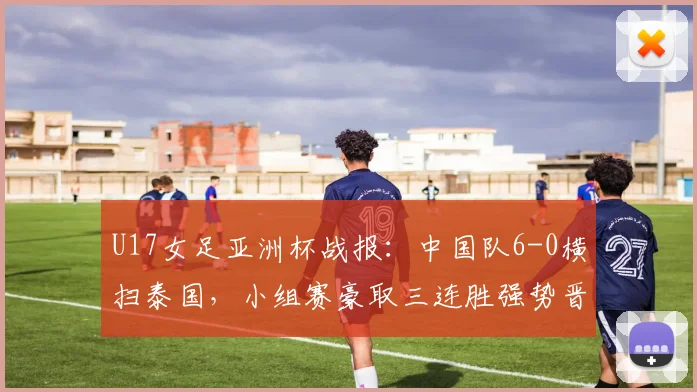 U17女足亚洲杯战报：中国队6-0横扫泰国，小组赛豪取三连胜强势晋级