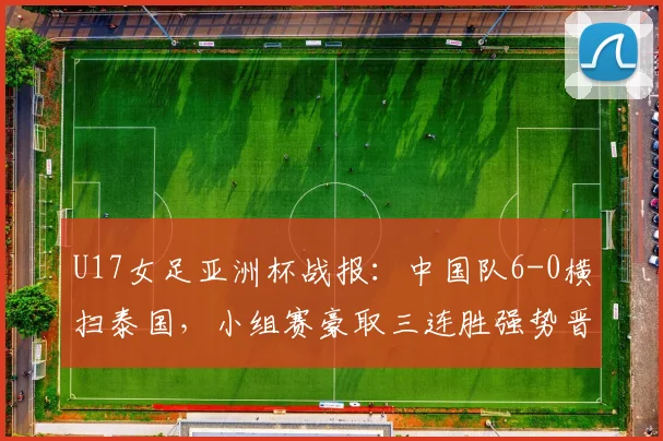 U17女足亚洲杯战报：中国队6-0横扫泰国，小组赛豪取三连胜强势晋级